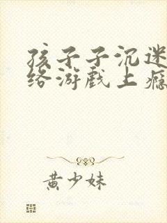孩子子沉迷于网络游戏上瘾怎么办