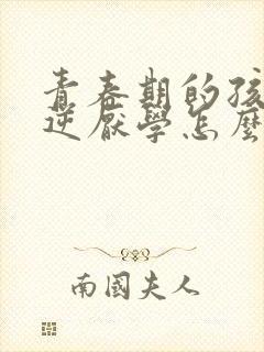 青春期的孩子叛逆厌学怎么办