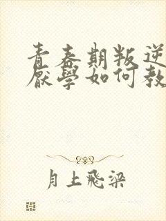 青春期叛逆早恋厌学如何教育