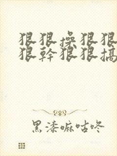狠狠操狠狠操狠狠干狠狠搞