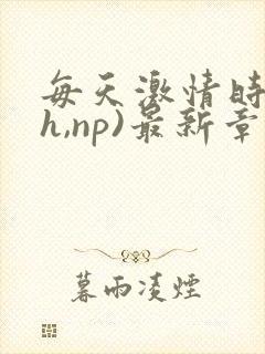 每天激情时(高h,np)最新章节列表作者