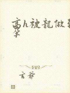 高h被龙做到怀孕