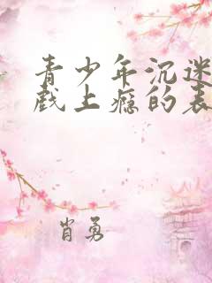 青少年沉迷玩游戏上瘾的表现