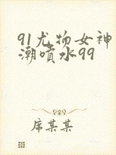 91尤物女神高潮喷水99