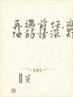 再遇前任,恋上他的情深 短剧