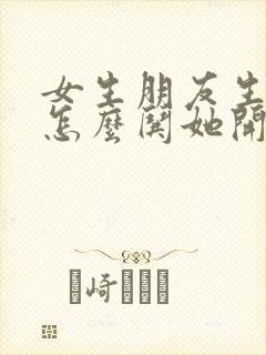 女生朋友生气了怎么哄她开心句子