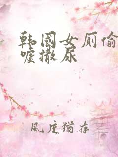 韩国女厕偷拍嘘嘘撒尿