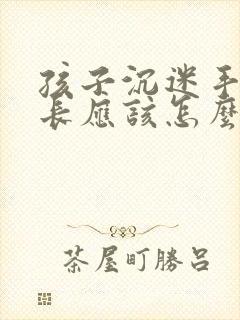 孩子沉迷手机家长应该怎么引导
