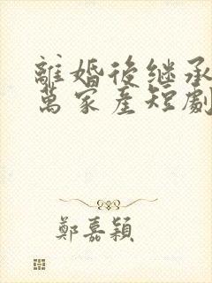 离婚后继承了亿万家产短剧完整版