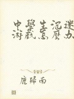 中学生沉迷网络游戏怎么办理