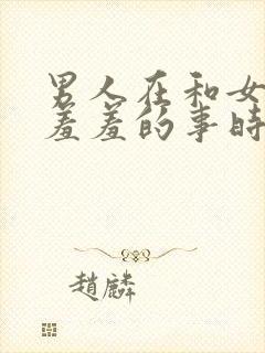 男人在和女人做羞羞的事时,男人应该