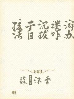 孩子沉迷游戏无法自拔咋办