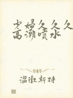 少妇久久久久久高潮喷水