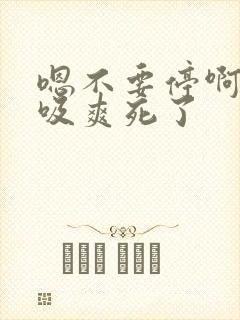 嗯不要停啊用力吸爽死了
