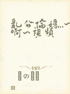 乱公伦媳..~啊~视频