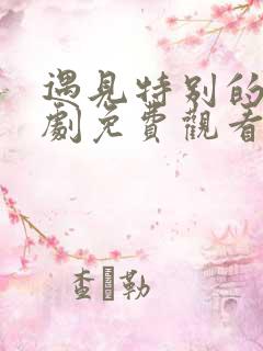 遇见特别的你短剧免费观看第二季
