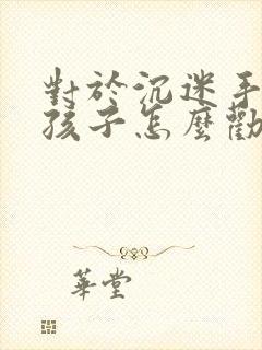 对于沉迷手机的孩子怎么劝说