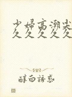 少妇高潮尖叫久久久久久久
