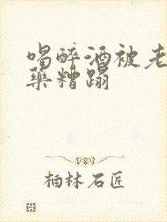 喝醉酒被老板下药糟蹋