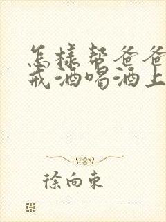 怎样帮爸爸如何戒酒喝酒上瘾