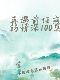 再遇前任恋上他的情深100集播放