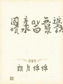 国产av无遮挡喷水白浆铁牛
