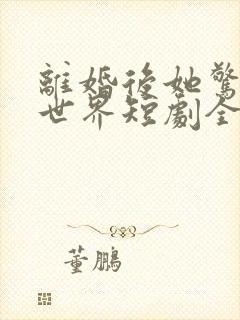 离婚后她惊艳了世界短剧全集观看
