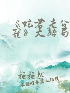 《蛇君老公甜又宠》大结局