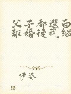 父子都选白月光离婚后我继承亿万家产