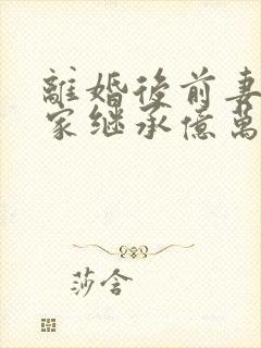 离婚后前妻她回家继承亿万家产