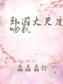 韩国大尺度激情吻戏