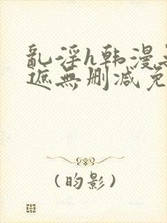 乱淫h韩漫无羞遮无删减免费