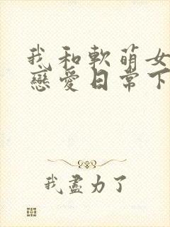 我和软萌女友的恋爱日常下载