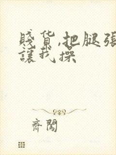 贱货,把腿张开让我操