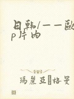 日韩/——欧美p片内