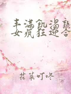 丰满饥渴熟妇熟女疯狂迎合