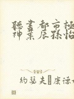 听书都市极品医神叶辰孙怡夏若雪小说