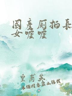 国产厕拍长腿美女嘘嘘
