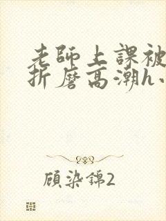 老师上课被跳蛋折磨高潮h小说