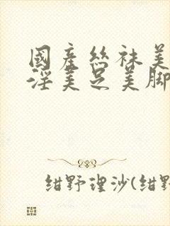 国产丝袜美女足淫美足美脚