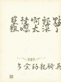 孽徒啊轻点灬太粗嗯太深了h