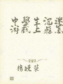 中学生沉迷网络游戏上瘾怎么处理
