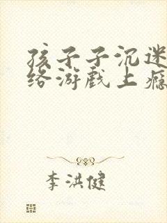 孩子子沉迷于网络游戏上瘾怎么办