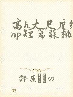 高h大尺度纯肉np短篇苏桃