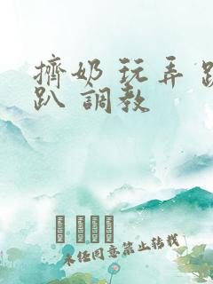 挤奶 玩弄 跪趴 调教