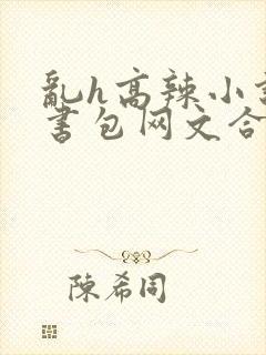 乱h高辣小说短书包网文合集