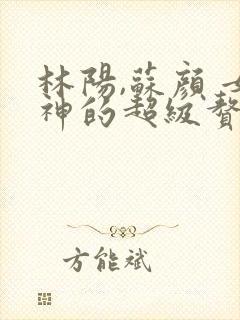 林阳,苏颜 女神的超级赘婿