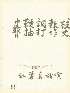 皮鞭调教校花翘臀抽打作文