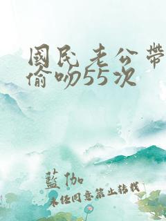 国民老公带回家偷吻55次