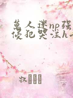 万人迷np强迫侵犯哭泣h受攻
